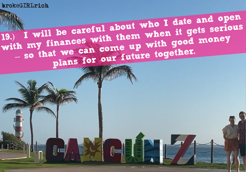 19.)  I will be careful about who I date and open with my finances with them when it gets serious – so that we can come up with good money plans for our future together.