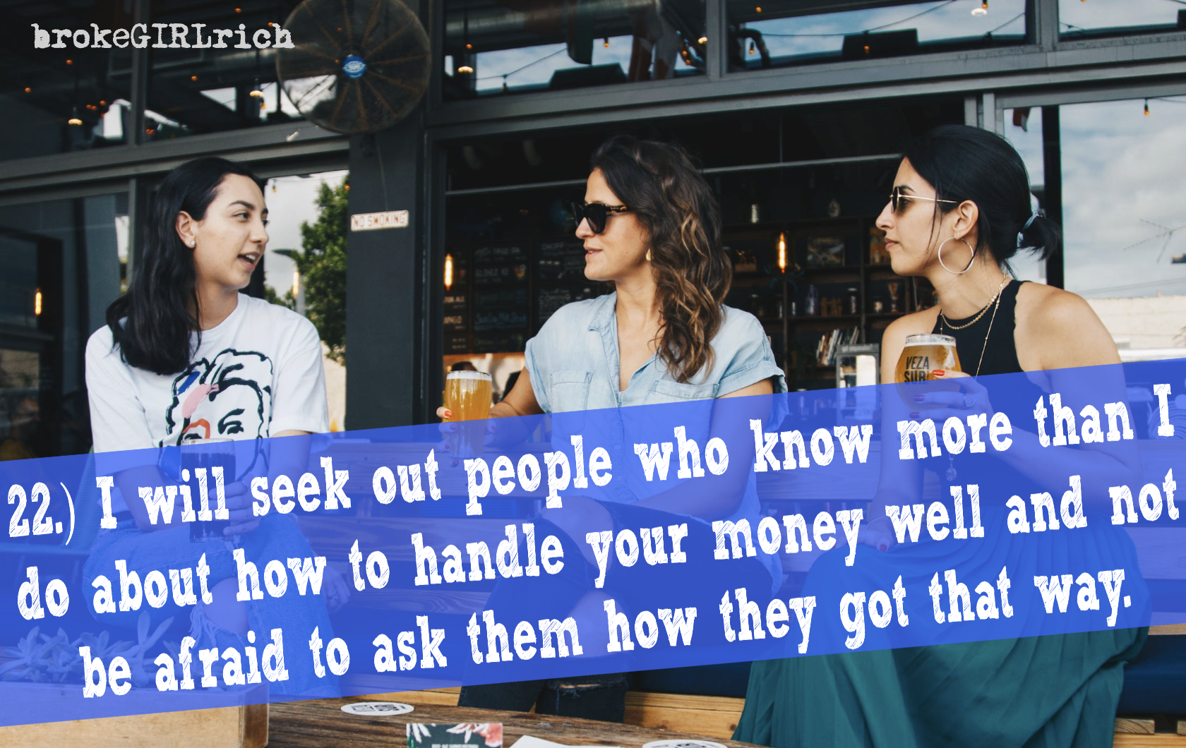 22.) I will seek out people who know more than I do about how to handle your money well and not be afraid to ask them how they got that way.